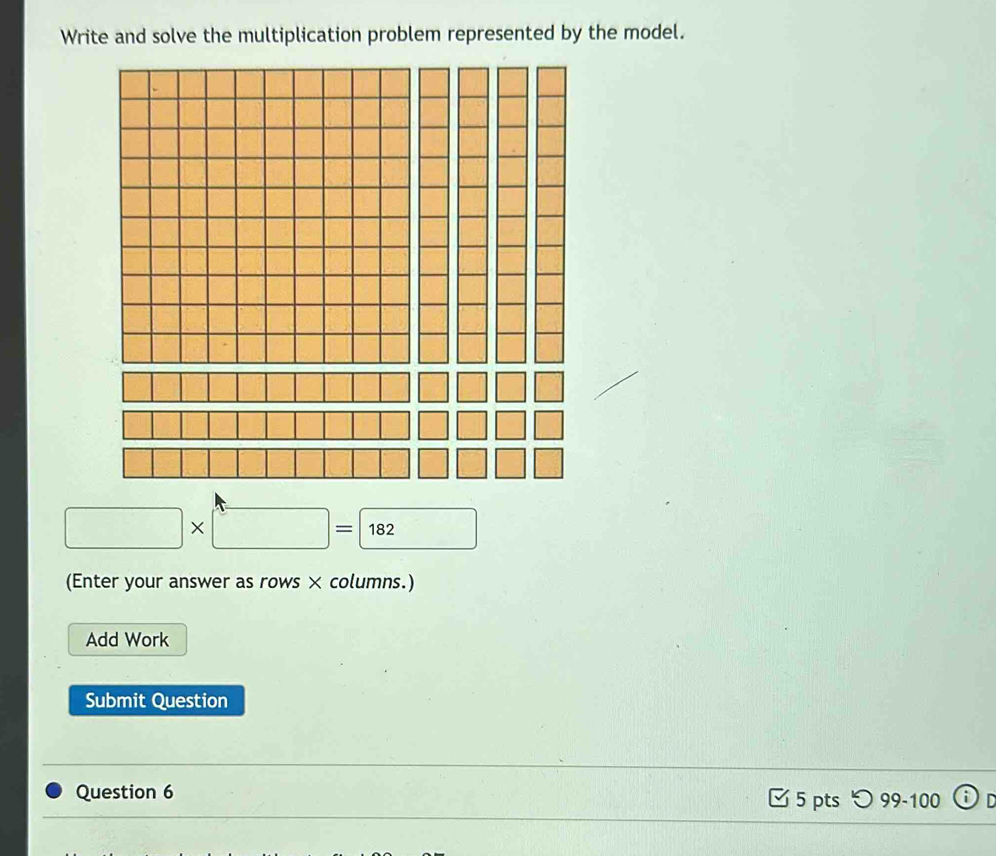 Write and solve the multiplication problem represented by the model.
□ * □ =182
(Enter your answer as rows × columns.) 
Add Work 
Submit Question 
Question 6 □ 5 pts つ 99-100