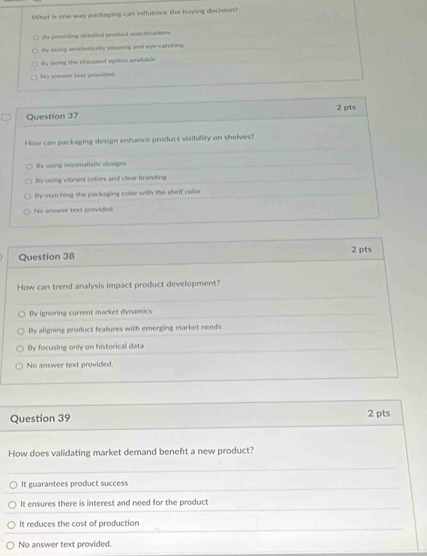 What is one way packaging can influence the buying decision?
Dy providing detalled product specifications
By being aesthetically plaasing and eye-catching
By being the cheapest option available
No answer text provided
2 pts
Question 37
How can packaging design enhance product visibility on shelves?
By using minimalistic designs
Ry using vibrant colors and clear branding
By matching the packaging color with the shelf color
No answer text provided.
2 pts
Question 38
How can trend analysis impact product development?
By ignoring current market dynamics
By aligning product features with emerging market needs
By focusing only on historical data
No answer text provided.
Question 39 2 pts
How does validating market demand beneft a new product?
It guarantees product success
It ensures there is interest and need for the product
It reduces the cost of production
No answer text provided.