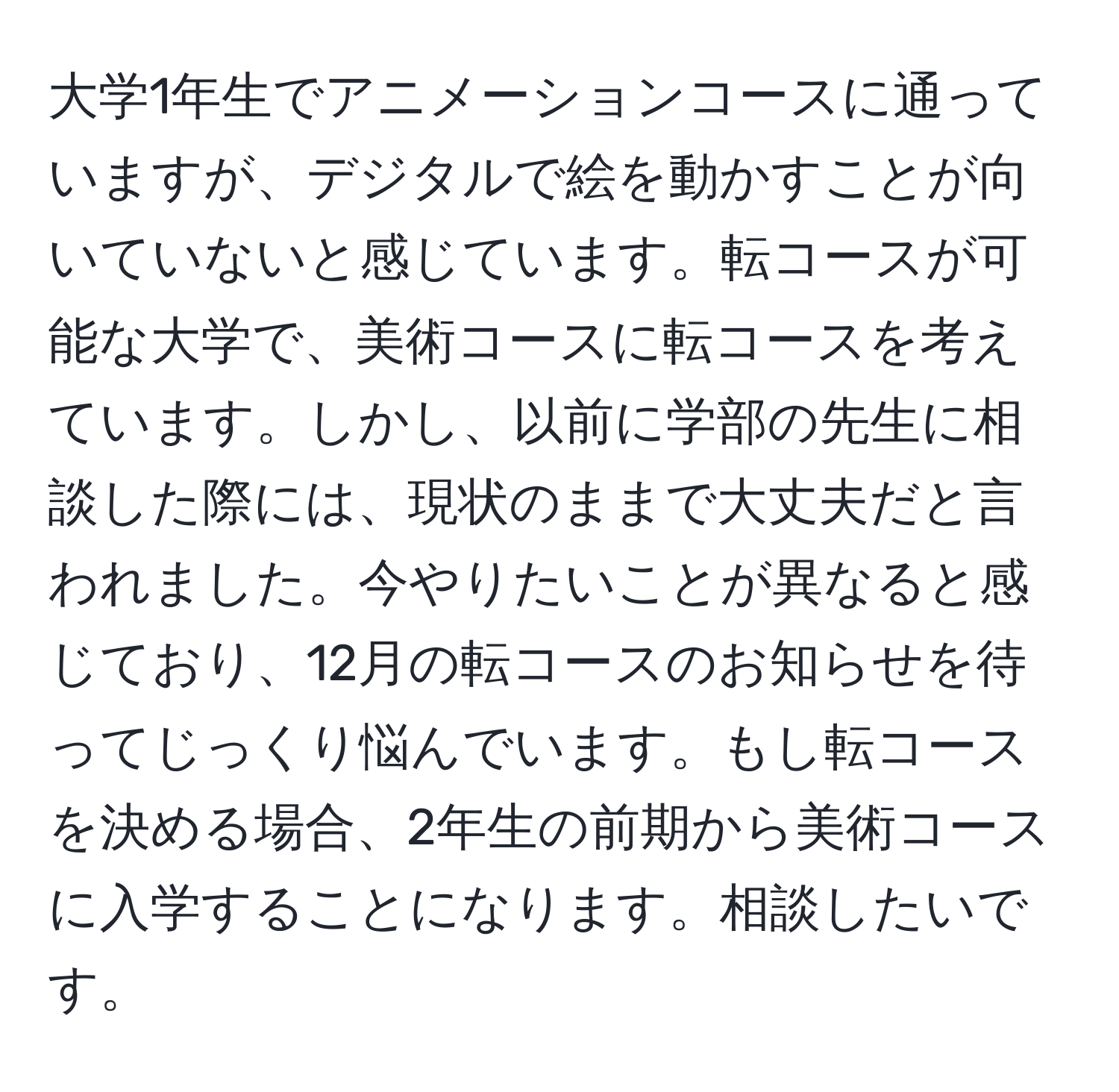 大学1年生でアニメーションコースに通っていますが、デジタルで絵を動かすことが向いていないと感じています。転コースが可能な大学で、美術コースに転コースを考えています。しかし、以前に学部の先生に相談した際には、現状のままで大丈夫だと言われました。今やりたいことが異なると感じており、12月の転コースのお知らせを待ってじっくり悩んでいます。もし転コースを決める場合、2年生の前期から美術コースに入学することになります。相談したいです。