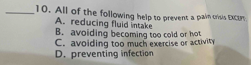 All of the following help to prevent a pain crisis EXCEPT:
A. reducing fluid intake
B. avoiding becoming too cold or hot
C. avoiding too much exercise or activity
D. preventing infection