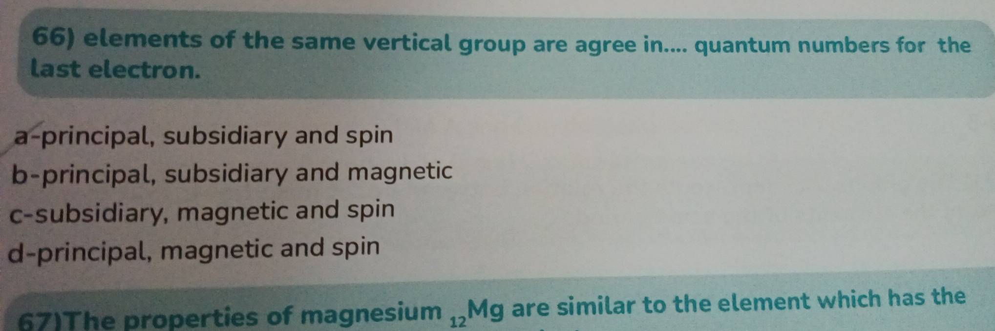 elements of the same vertical group are agree in.... quantum numbers for the
last electron.
a-principal, subsidiary and spin
b-principal, subsidiary and magnetic
c-subsidiary, magnetic and spin
d-principal, magnetic and spin
67)The properties of magnesium _12Mg are similar to the element which has the