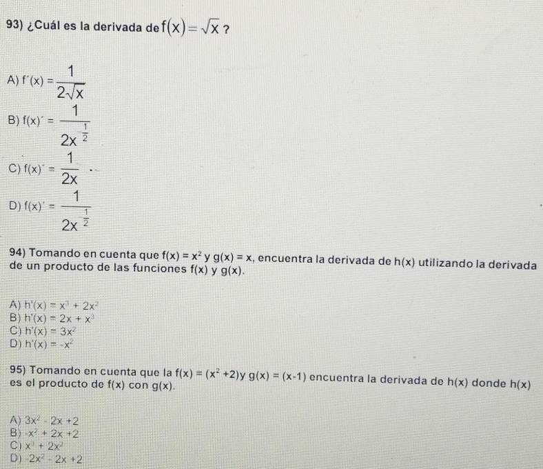 ¿Cuál es la derivada de f(x)=sqrt(x) ?
A) f'(x)= 1/2sqrt(x) 
B) f(x)'=frac 12x^(frac 1)2
C) f(x)'= 1/2x ·
D) f(x)'=frac 12x^(-frac 1)2
94) Tomando en cuenta que f(x)=x^2 y g(x)=x , encuentra la derivada de h(x) utilizando la derivada
de un producto de las funciones f(x) y g(x).
A) h'(x)=x^3+2x^2
B) h'(x)=2x+x^3
C) h'(x)=3x^2
D) h'(x)=-x^2
95) Tomando en cuenta que la f(x)=(x^2+2) y g(x)=(x-1) encuentra la derivada de h(x) donde
es el producto de f(x) con g(x). h(x)
A) 3x^2-2x+2
B) -x^2+2x+2
C) x^3+2x^2
D ) -2x^2-2x+2