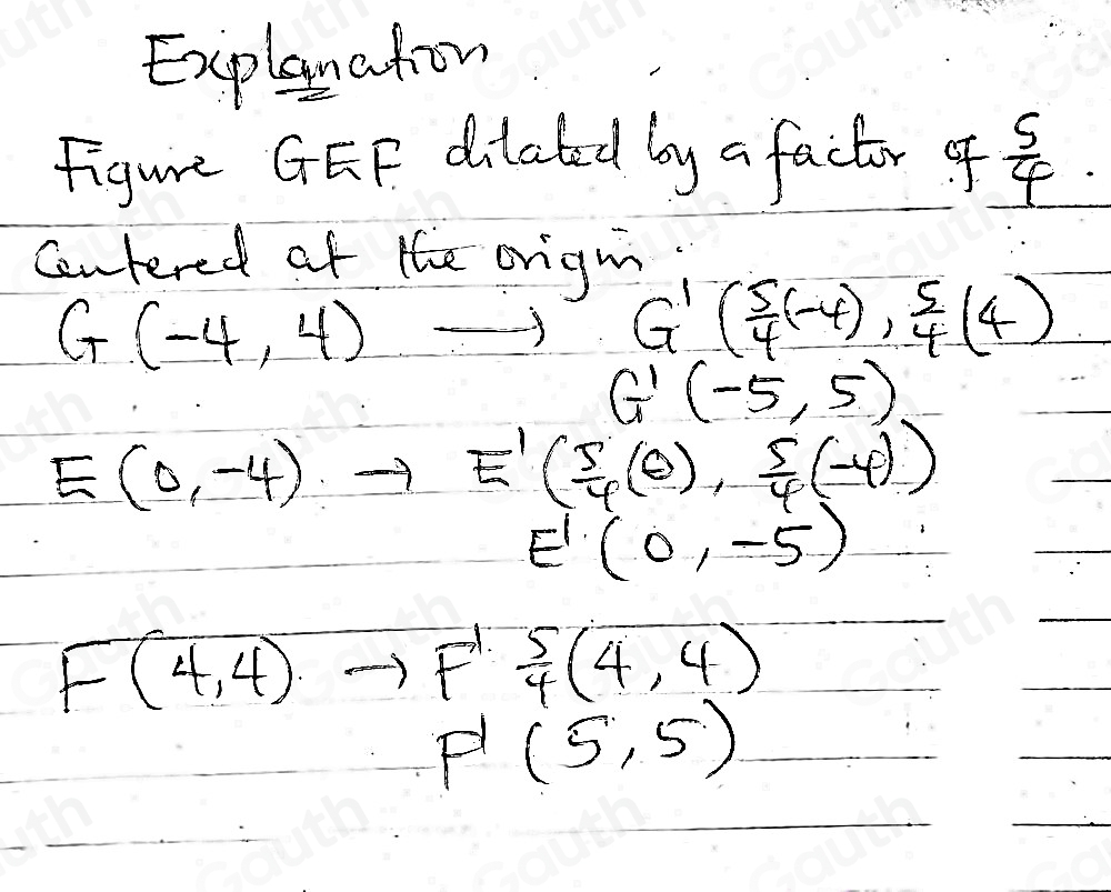 Explanaton 
Figure GEF dilabed by a factor of  5/4 . 
centered of the origm
G(-4,4) to G'( 5/4 (-4), 5/4 (4)
G'(-5,5)
E(0,-4)to E'( 5/4 (θ ), 5/4 (-4))
E'(0,-5)
F(4,4)to F' 5/4 (4,4)
P'(5,5)