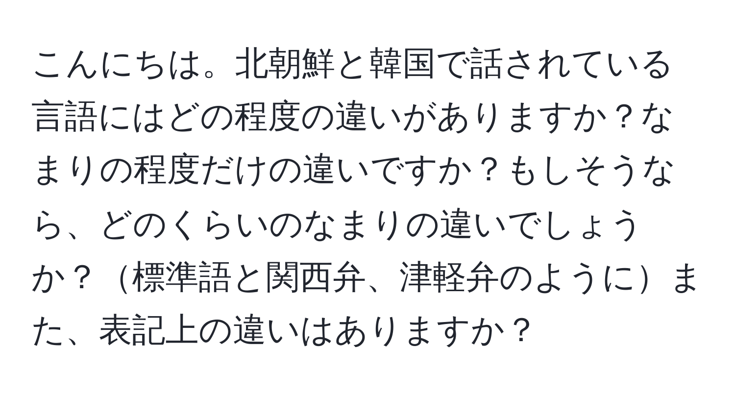 こんにちは。北朝鮮と韓国で話されている言語にはどの程度の違いがありますか？なまりの程度だけの違いですか？もしそうなら、どのくらいのなまりの違いでしょうか？標準語と関西弁、津軽弁のようにまた、表記上の違いはありますか？