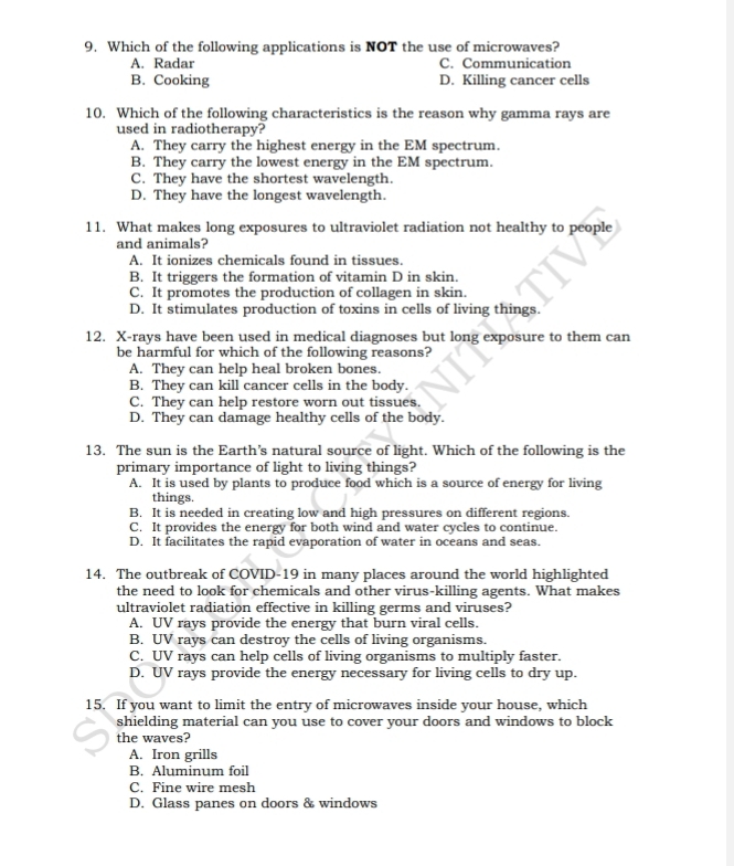 Which of the following applications is NOT the use of microwaves?
A. Radar C. Communication
B. Cooking D. Killing cancer cells
10. Which of the following characteristics is the reason why gamma rays are
used in radiotherapy?
A. They carry the highest energy in the EM spectrum.
B. They carry the lowest energy in the EM spectrum.
C. They have the shortest wavelength.
D. They have the longest wavelength.
11. What makes long exposures to ultraviolet radiation not healthy to people
and animals?
A. It ionizes chemicals found in tissues.
B. It triggers the formation of vitamin D in skin.
C. It promotes the production of collagen in skin.
D. It stimulates production of toxins in cells of living things.
12. X-rays have been used in medical diagnoses but long exposure to them can
be harmful for which of the following reasons?
A. They can help heal broken bones.
B. They can kill cancer cells in the body.
C. They can help restore worn out tissues.
D. They can damage healthy cells of the body.
13. The sun is the Earth’s natural source of light. Which of the following is the
primary importance of light to living things?
A. It is used by plants to produce food which is a source of energy for living
things.
B. It is needed in creating low and high pressures on different regions.
C. It provides the energy for both wind and water cycles to continue.
D. It facilitates the rapid evaporation of water in oceans and seas.
14. The outbreak of COVID-19 in many places around the world highlighted
the need to look for chemicals and other virus-killing agents. What makes
ultraviolet radiation effective in killing germs and viruses?
A. UV rays provide the energy that burn viral cells.
B. UV rays can destroy the cells of living organisms.
C. UV rays can help cells of living organisms to multiply faster.
D. UV rays provide the energy necessary for living cells to dry up.
15. If you want to limit the entry of microwaves inside your house, which
shielding material can you use to cover your doors and windows to block
the waves?
A. Iron grills
B. Aluminum foil
C. Fine wire mesh
D. Glass panes on doors & windows