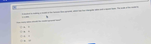 4
1 1.000 A student is making a model of the tarous Giza pyramid, which has four triangular sides and a square base. The scale of the model is
How many sides should the model pyramid have?
A. 3
B. 6
C. A
D. 12