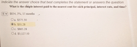 Indicate the answer choice that best completes the statement or answers the question.
What is the simple interest paid to the nearest cent for each principal, interest rate, and time?
Bv $834, 3%, 15 months
a. $375.30
b. $31.28
c. $865.28
d. $3,127.50