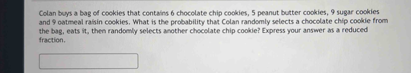 Colan buys a bag of cookies that contains 6 chocolate chip cookies, 5 peanut butter cookies, 9 sugar cookies 
and 9 oatmeal raisin cookies. What is the probability that Colan randomly selects a chocolate chip cookie from 
the bag, eats it, then randomly selects another chocolate chip cookie? Express your answer as a reduced 
fraction.