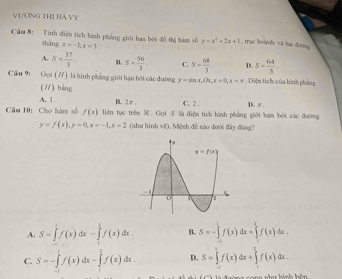 VƯơnG THị HÀ VY
Câu 8: Tính diện tích hình phẳng giới hạn bởi đồ thị hàm số y=x^2+2x+1 , trục hoành và hai đường
thẳng x=-1;x=3.
A. S= 37/3 . B. S= 56/3 . C. S= 68/3 . D. S= 64/3 .
Câu 9: Goi(H) là hình phẳng giới hạn bởi các đường y=sin x,Ox,x=0,x=π. Diện tích của hình phẳng
(H). bằng
A. 1. B. 2π . C. 2 . D. π.
Câu 10: Cho hàm số f(x) liên tục trên R. Gọi S là diện tích hình phẳng giới hạn bởi các đường
y=f(x),y=0,x=-1,x=2 (như hình ve).  Mệnh đề nào dưới đây đúng?
B.
A. S=∈tlimits _(-1)^1f(x)dx-∈tlimits _1^2f(x)dx. S=-∈tlimits _(-1)^1f(x)dx+∈tlimits _1^2f(x)dx.
C. S=-∈tlimits _(-1)^1f(x)dx-∈tlimits _1^2f(x)dx. S=∈tlimits _(-1)^1f(x)dx+∈tlimits _1^2f(x)dx.
D.
T     n i  ( C  ) là đàng song như hình bâ