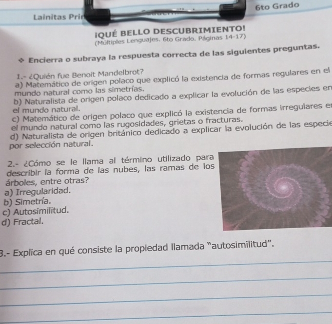 6to Grado
Lainitas Prin
¡QUÉ BELLO DESCUBRIMIENTO!
(Múltiples Lenguajes. 6to Grado. Páginas 14-17)
Encierra o subraya la respuesta correcta de las siguientes preguntas.
1.- ¿Quién fue Benoit Mandelbrot?
a) Matemático de origen polaco que explicó la existencia de formas regulares en el
mundo natural como las simetrías.
b) Naturalista de origen polaco dedicado a explicar la evolución de las especies en
el mundo natural.
c) Matemático de origen polaco que explicó la existencia de formas irregulares en
el mundo natural como las rugosidades, grietas o fracturas.
d) Naturalista de origen británico dedicado a explicar la evolución de las especie
por selección natural.
2.- ¿Cómo se le llama al término utilizado par
describir la forma de las nubes, las ramas de lo
árboles, entre otras?
a) Irregularidad.
b) Simetría.
c) Autosimilitud.
d) Fractal.
_
3.- Explica en qué consiste la propiedad llamada “autosimilitud”.
_
_
_