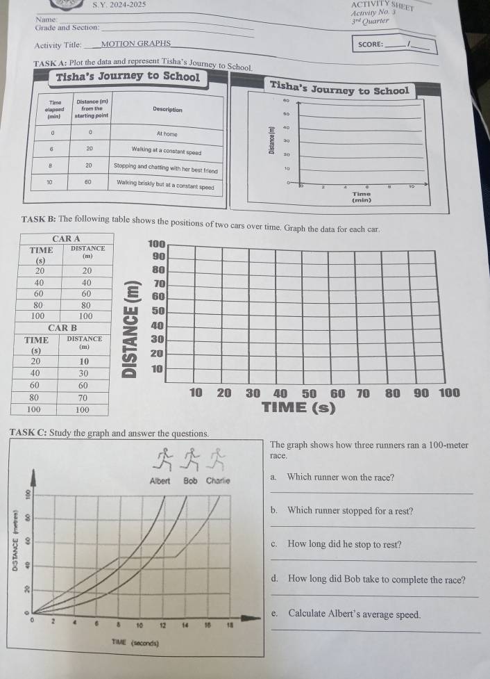 2024-2025 ACTIVITY SHEET 
Activity No. 
Name 
3^(nd) 
_ 
Grade and Section: __Quarter 
_ 
Activity Title: MOTÍON GRAPHS SCORE;_ 
_ 
TASK A: Plot the data and represent Tisha's Journey to School 
TASK B: The following table shows the positions of two cars over time. Graph the data for each car
100
90
80
70
60
50
40
30
: 20
10
10 20 30 40 50 60 70 80 90
100
TIME (s) 
TASK C: Study the graph and answer the questions. 
graph shows how three runners ran a 100-meter. 
_ 
Which runner won the race? 
Which runner stopped for a rest? 
_ 
How long did he stop to rest? 
_ 
How long did Bob take to complete the race? 
_ 
Calculate Albert’s average speed. 
_