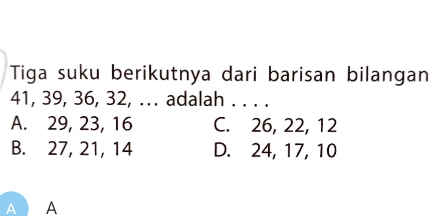 Tiga suku berikutnya dari barisan bilangan
41, 39, 36, 32, .. adalah . . . .
A. 29, 23, 16 C. 26, 22, 12
B. 27, 21, 14 D. 24, 17, 10
A A