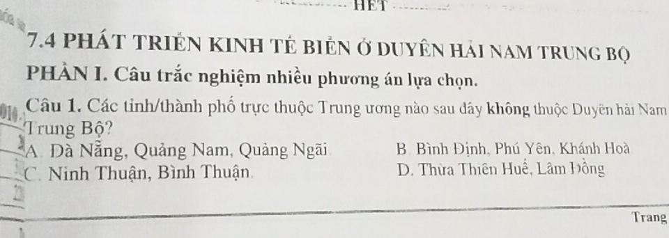 HET
7.4 pháT tRIÊN KINH TÊ biÊN ở DUyÊn hải nam trung bọ
PHÀN I. Câu trắc nghiệm nhiều phương án lựa chọn.
Câu 1. Các tỉnh/thành phố trực thuộc Trung ương nào sau đây không thuộc Duyên hải Nam
Trung Bộ?
A Đà Nẵng, Quảng Nam, Quảng Ngãi B. Bình Định, Phú Yên, Khánh Hoà
C. Ninh Thuận, Bình Thuận D. Thừa Thiên Huề, Lâm Hồng
Trang