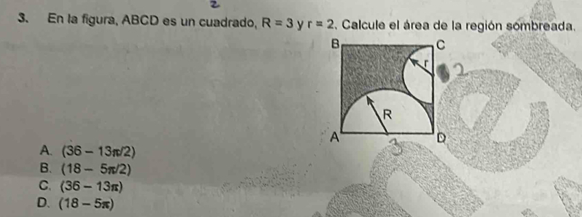 En la figura, ABCD es un cuadrado, R=3 y r=2. Calcule el área de la región sombreada.
B
C
R
A
D
A. (36-13π /2)
B. (18-5π /2)
C. (36-13π )
D. (18-5π )