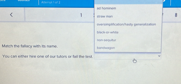 Attempt 1 of 2
ad hominem
1 straw man
8
oversimplification/hasty generalization
black-or-white
non-sequitur
Match the fallacy with its name. bandwagon
You can either hire one of our tutors or fail the test.