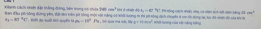 Cầu 1 
Xilanh cách nhiệt đặt thẳng đứng, bên trong có chứa 240cm^3 khí ở nhiệt độ t_1=47°C T. Pít-tông cách nhiệt, nhẹ, có diện tích tiết diện băng 15cm^2
Ban đầu pít-tông đứng yên, đặt lên trên pít tông một vật nặng có khối lượng m thì pít-tông dịch chuyển 4 cm rồi dừng lại, lúc đó nhiệt độ của khí là
t_2=87°C. Biết áp suất khí quyển là p_0=10^5Pa , bỏ qua ma sát, lấy g=10m/s^2 Khối lượng của vật nặng băng