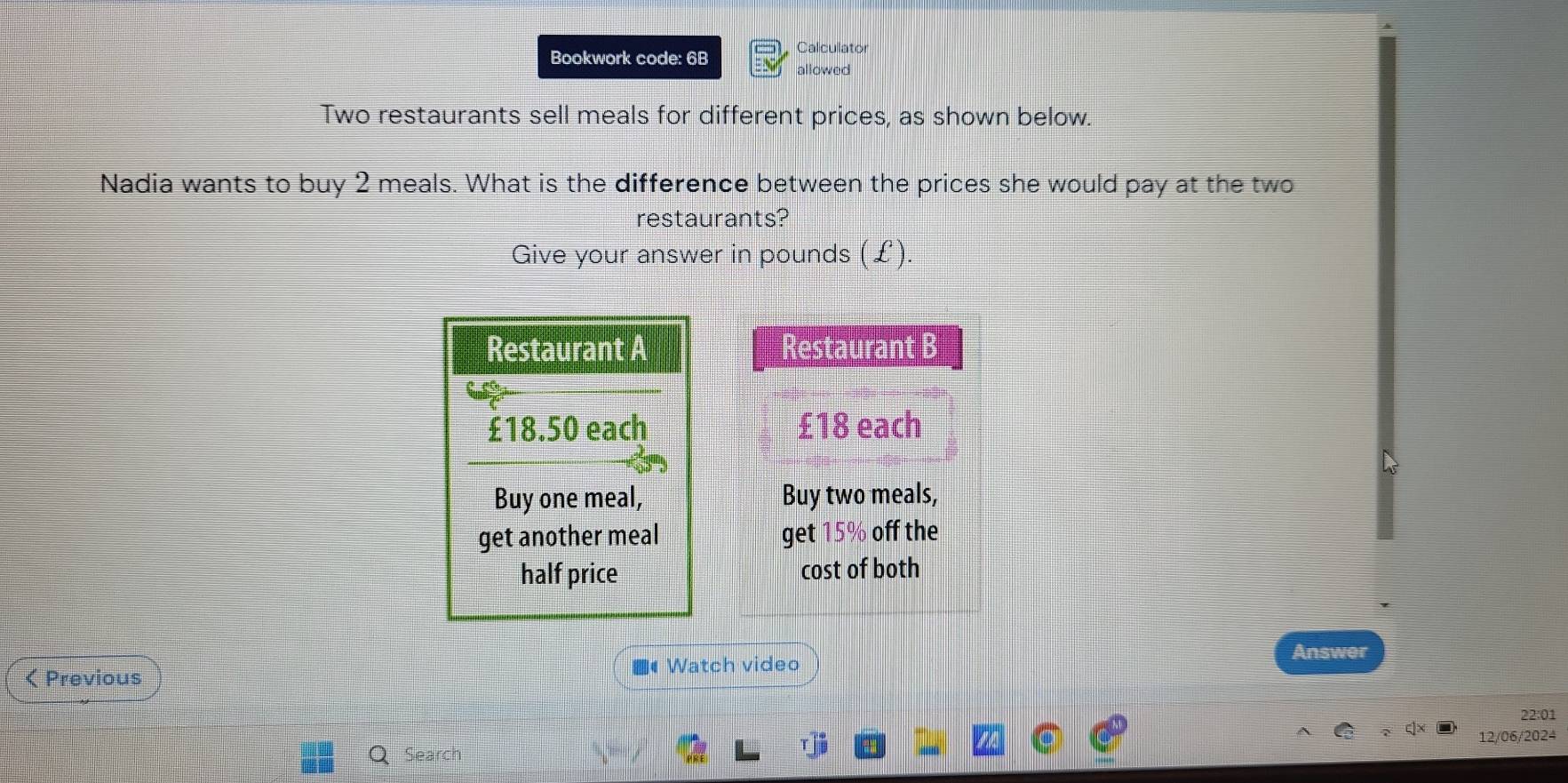 Calculator 
Bookwork code: 6B allowed 
Two restaurants sell meals for different prices, as shown below. 
Nadia wants to buy 2 meals. What is the difference between the prices she would pay at the two 
restaurants? 
Give your answer in pounds (£) 
Restaurant B
£18 each 
Buy two meals, 
get 15% off the 
cost of both