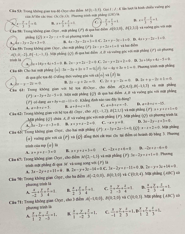 Trong không gian toạ độ Oxyz cho điểm M(1;-3;5). Gọi / ; J ; K lần lượt là hình chiếu vuỡng góc
của M lên các trục Ox;Oy;Oz. Phương trình mặt phẳng (IJK) là.
A x- y/3 + z/5 =0. B. x+ y/3 + z/5 =1. C. - y/3 + z/5 =1. D. x+ y/3 - z/5 =1.
Câu 58: Trong không gian Oxyz , mặt phẳng (P) đi qua hai điểm A(0;1;0),B(2;3;1) và vuông góc với mặt
phẳng  (2) x+2y-z=0 có phương trình là
A. 4x-3y+2z+3=0 B. 4x-3y-2z+3=0 ,C. 2x+y-3z-1=0. D. 4x+y-2z-1=0.
Câu 59: Trong không gian Oxyz , cho mặt phẳng (P) 2x-y+2z+1=0 và hai điểm
A(1;0;-2),B(-1;-1;3). Mặt phẳng (Q) đi qua hai điểm A, B và vuông góc với mặt phẳng (P) có phương
trinh là
A. 3x+14y+4z+5=0. B. 2x-y+2z-2=0 .C. 2x-y+2z+2=0 3x+14y+4z-5=0.
Câu 60: Cho hai mặt phẳng (alpha ):3x-2y+2z+7=0,(beta ):5x-4y+3z+1=0. D. . Phương trình mặt phẳng
đi qua gốc tọa độ O đồng thời vuông góc với cdot a(alpha ) và (β) là:
A. 2x-y-2z=0. B. 2x-y+2z=0. C. 2x+y-2z=0 D. 2x+y-2z+1=0.
Câu 61: Trong không gian với hệ tọa độOxyz, cho điểm A(2;4;1);B(-1;1;3) và mặt phẳng
(P): x-3y+2z-5=0. Một mặt phẳng (Q) đi qua hai điểm A,B và vuông góc với mặt phẳng
(P) có dạng ax+by+cz-11=0. Khẳng định nào sau đây là đúng?
A. a+b+c=5. B. a+b+c=15. C. a+b+c=-5. D. a+b+c=-15.
Câu 62: Trong không gian với hệ tọa 10 Oxyz , cho A(1;-1;2);B(2;1;1) và mặt phǎng (P):x+y+z+1=0
Mặt phẳng (Q) chứa A, B và vuông góc với mặt phẳng (P). Mặt phẳng (Q) có phương trình là:
A. 3x-2y-z-3=0 B. x+y+z-2=0. C. -x+y=0. D. 3x-2y-z+3=0.
Câu 63: Trong không gian Oxyz, cho hai mặt phẳng (P) x-3y+2z-1=0, (2) x-z+2=0. Mặt phẳng
(α) vuông góc với cả (P) và (Q) đồng thời cắt trục Ox tại điễm có hoành độ bằng 3. Phương
trình của mp (α) là
A. x+y+z-3=0 B. x+y+z+3=0 C. -2x+z+6=0 D. -2x+z-6=0
Câu 67: Trong không gian Oxyz , cho điểm M(2;-1;3) và mặt phẳng (P) :3x-2y+z+1=0. Phương
trình mặt phẳng đi qua M và song song với (P) là
A. 3x-2y+z+11=0. B. 2x-y+3z-14=0. C. 3x-2y+z-11=0. D. 2x-y+3z+14=0.
Câu 70: Trong không gian Oxyz , cho ba điểm A(-2;0;0),B(0;3;0) và C(0;0;4). Mặt phẳng (ABC) có
phương trình là
A.  x/-2 + y/3 + z/4 =1. B.  x/2 + y/3 + z/4 =1. C.  x/2 + y/-3 + z/4 =1. D.  x/2 + y/3 + z/-4 =1.
Câu 71: Trong không gian Oxyz , cho 3 điểm A(-1;0;0),B(0;2;0) và C(0;0;3). Mặt phẳng (ABC) có
phương trình là
A.  x/1 + y/2 + z/-3 =1. B.  x/1 + y/-2 + z/3 =1. C.  x/-1 + y/2 + z/3 =1.D x/1 + y/2 + z/3 =1.