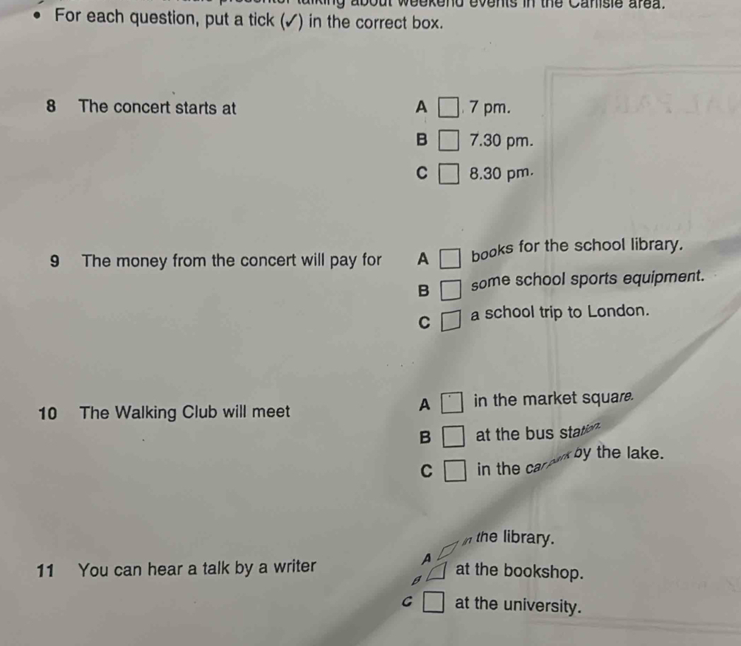 eekend events in the Canisie area.
For each question, put a tick (✓) in the correct box.
8 The concert starts at A □ 7 pm.
B 7.30 pm.
C 8.30 pm.
9 The money from the concert will pay for A books for the school library.
B some school sports equipment.
C a school trip to London.
10 The Walking Club will meet
A in the market square.
B at the bus statio 
by the lake.
C in the car 
in the library.
A
11 You can hear a talk by a writer at the bookshop.
B
G at the university.