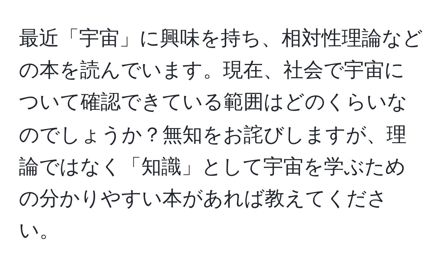 最近「宇宙」に興味を持ち、相対性理論などの本を読んでいます。現在、社会で宇宙について確認できている範囲はどのくらいなのでしょうか？無知をお詫びしますが、理論ではなく「知識」として宇宙を学ぶための分かりやすい本があれば教えてください。