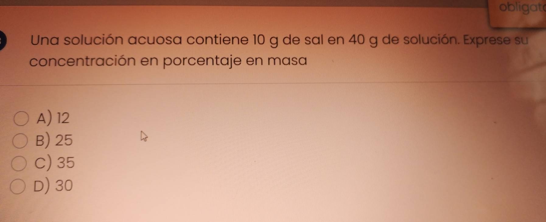 obligat
Una solución acuosa contiene 10 g de sal en 40 g de solución. Exprese su
concentración en porcentaje en masa
A) 12
B) 25
C) 35
D) 30