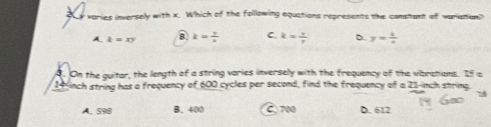 a varies inversely with x. Which of the following equations represents the constant of wariation?
A. k=xy B k= y/z  C. k= v/y  D. y= 4/x 
8. On the guitar, the length of a string varies inversely with the frequency of the vibrations. If a
14inch string has a frequency of 600 cycles per second, find the frequency of a 21-inch string.
A. 598 B. 400 C 700 D. 612