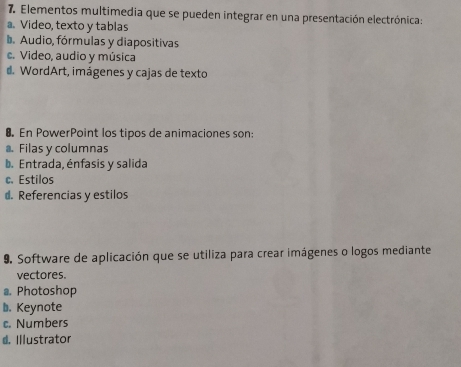 Elementos multimedia que se pueden integrar en una presentación electrónica:
a. Video, texto y tablas
b. Audio, fórmulas y diapositivas
c. Video, audio y música
d. WordArt, imágenes y cajas de texto
8 En PowerPoint los tipos de animaciones son:. Filas y columnas
b. Entrada, énfasis y salida
c. Estilos
d. Referencias y estilos
9. Software de aplicación que se utiliza para crear imágenes o logos mediante
vectores.
a. Photoshop
b. Keynote
c. Numbers
d. Illustrator