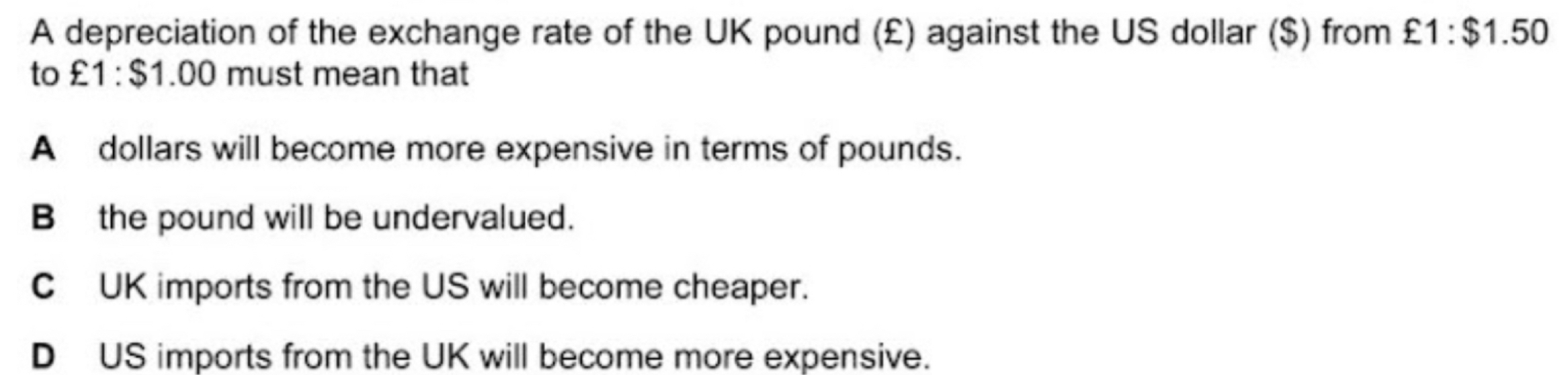 A depreciation of the exchange rate of the UK pound (£) against the US dollar ($) from £1:$1.50
to £1:$1.00 must mean that
A dollars will become more expensive in terms of pounds.
B the pound will be undervalued.
C UK imports from the US will become cheaper.
D US imports from the UK will become more expensive.