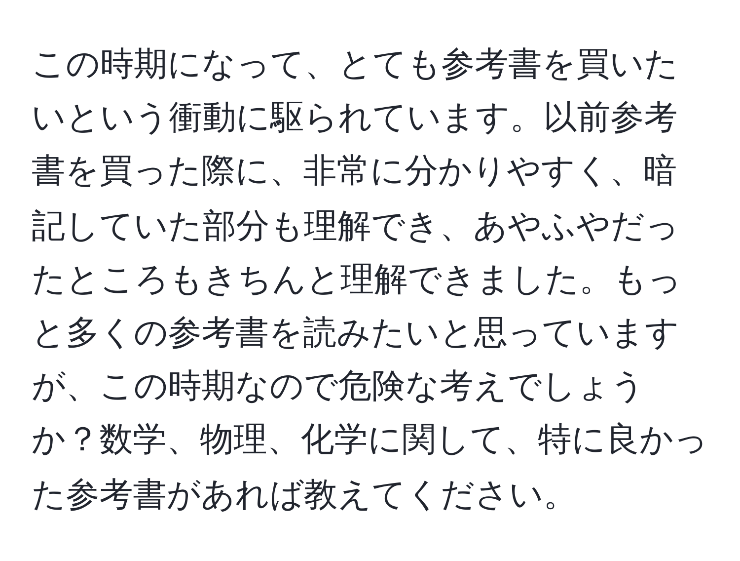 この時期になって、とても参考書を買いたいという衝動に駆られています。以前参考書を買った際に、非常に分かりやすく、暗記していた部分も理解でき、あやふやだったところもきちんと理解できました。もっと多くの参考書を読みたいと思っていますが、この時期なので危険な考えでしょうか？数学、物理、化学に関して、特に良かった参考書があれば教えてください。