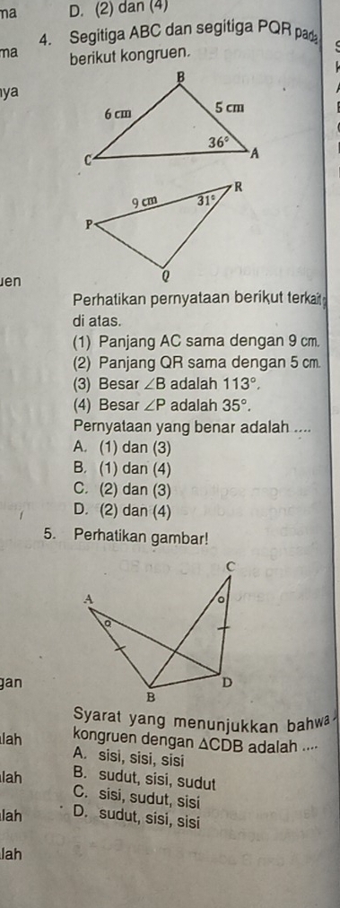 na D. (2) dan (4)
4. Segitiga ABC dan segitiga PQR pad
ma berikut kongruen.
ya
Jen
Perhatikan pernyataan berikut terkait
di atas.
(1) Panjang AC sama dengan 9 cm.
(2) Panjang QR sama dengan 5 cm.
(3) Besar ∠ B adalah 113°.
(4) Besar ∠ P adalah 35°.
Pernyataan yang benar adalah ....
A. (1) dan (3)
B. (1) dan (4)
C. (2) dan (3)
D. (2) dan (4)
5. Perhatikan gambar!
gan
Syarat yang menunjukkan bahw
lah kongruen dengan △ CDB adalah ....
A. sisi, sisi, sisi
lah B. sudut, sisi, sudut
C. sisi, sudut, sisi
lah D. sudut, sisi, sisi
lah