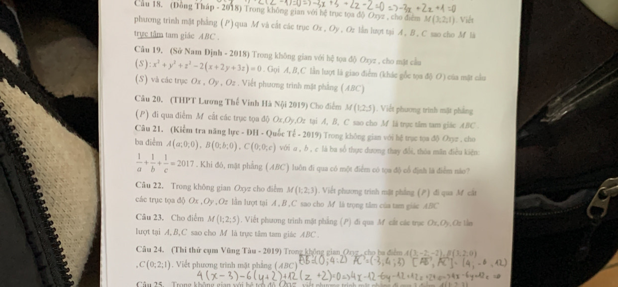 Cầu 18. (Đồng Tháp - 2018) Trong không gian với hệ trục tọa độ Oxyz , cho điểm M(3;2;1). Viết
phương trinh mật phẳng (P) qua M và cất các trục Ox, Oy , Oz lằn lượt tại A , B , C sao cho M là
trực tâm tam giác ABC .
Câu 19. (Sở Nam Định - 2018) Trong không gian với hệ tọa độ Oxyz , cho mặt cầu
(S):x^2+y^2+z^2-2(x+2y+3z)=0. Gọi A, B,C lần lượt là giao điểm (khác gốc tọa độ O) của mặt cầu
(S) và các trục Ox,Oy,Oz. Viết phương trình mặt phẳng (ABC)
Câu 20. (THPT Lương Thế Vinh Hà Nội 2019) Cho điểm M(1;2;5). Viết phương trình mặt phảng
(P) đi qua điểm M cất các trục tọa độ Ox,Oy,Oz tại A, B, C sao cho M là trực tâm tam giác ABC .
Câu 21. (Kiểm tra năng lực - ĐH - Quốc Te-2019) Trong không gian với hệ trục tọa độ Oxyz , cho
ba điểm A(a;0;0),B(0;b;0),C(0;0;c) với α, b , c là ba số thực dương thay đổi, thóa mãn điều kiện:
 1/a + 1/b + 1/c =2017. Khi đó, mặt phẳng (ABC) luôn đi qua có một điểm có tọa độ cổ định là điểm nào?
Câu 22. Trong không gian Oxyz cho điểm M(1;2;3). Viết phương trình mật phẳng (P) đi qua M cắt
các trục tọa độ Ox , Oy, Oz lần lượt tại A ,B ,C sao cho M là trọng tâm của tam giác ABC
Câu 23. Cho điểm M(1;2;5). Viết phương trình mặt phẳng (P) đi qua M cắt các trục Ox,O) Q n Lần
lượt tại A,B, C sao cho M là trực tâm tam giác ABC .
Câu 24. (Thi thử cụm Vũng Tàu - 2019) Trong không gian Oxz , cho ba điểm A(3;-2;-2),B(3,2;0)
C(0;2;1). Viết phương trình mặt phẳng (ABC)
Câu 25  Trong không gian với hệ tớ