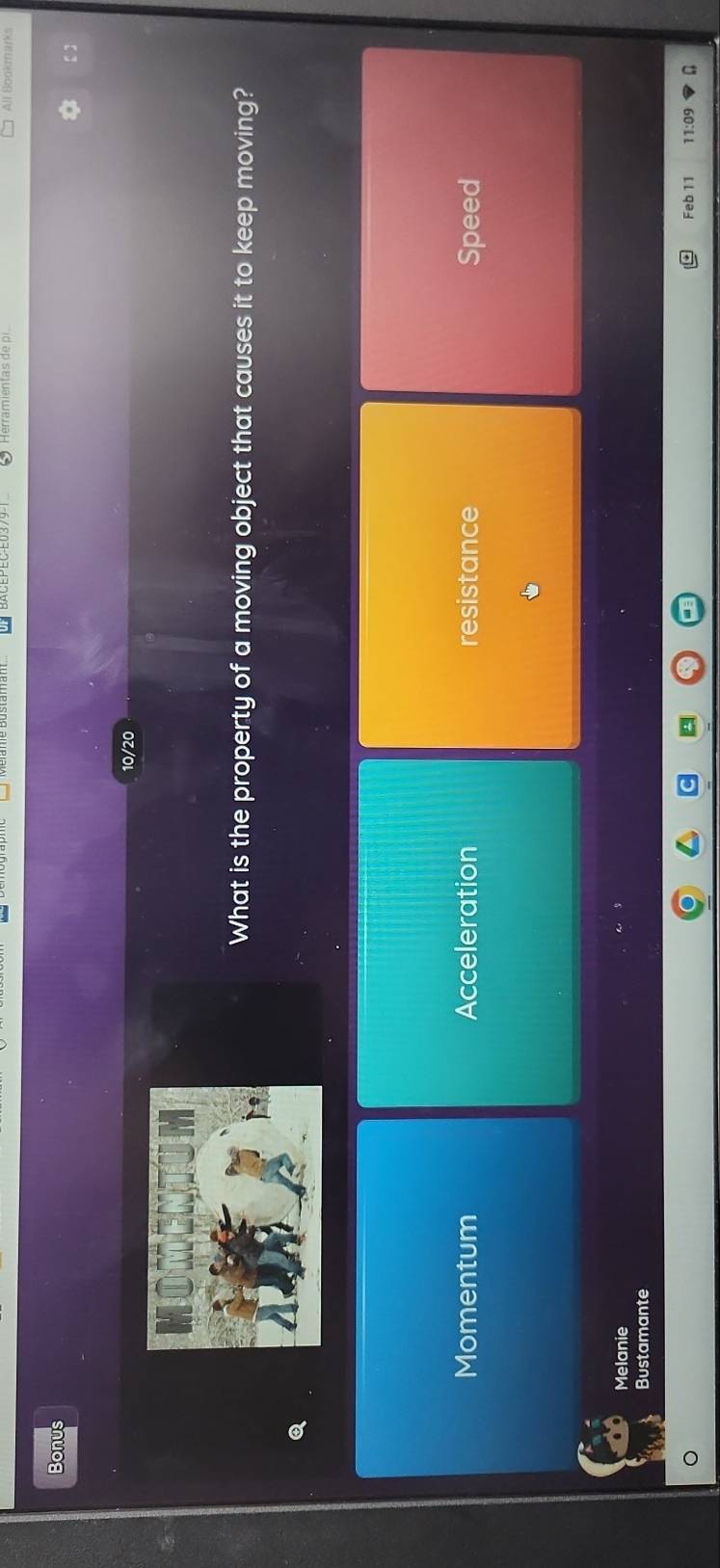 Herramientas de pi All Bookmarks
Bonus
10/20
What is the property of a moving object that causes it to keep moving?
Momentum Acceleration resistance Speed
Melanie
Bustamante
Feb 11 11:09 a