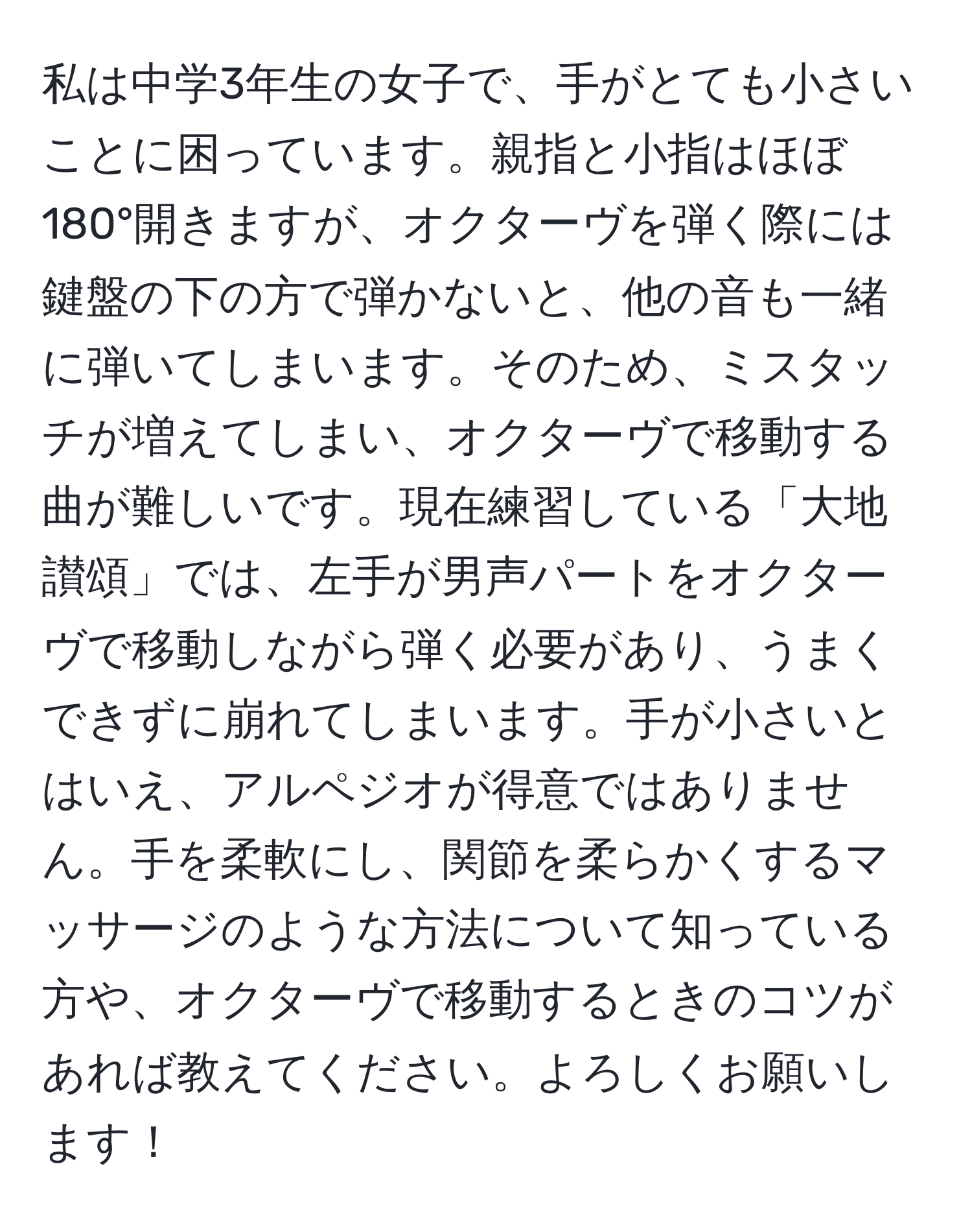 私は中学3年生の女子で、手がとても小さいことに困っています。親指と小指はほぼ180°開きますが、オクターヴを弾く際には鍵盤の下の方で弾かないと、他の音も一緒に弾いてしまいます。そのため、ミスタッチが増えてしまい、オクターヴで移動する曲が難しいです。現在練習している「大地讃頌」では、左手が男声パートをオクターヴで移動しながら弾く必要があり、うまくできずに崩れてしまいます。手が小さいとはいえ、アルペジオが得意ではありません。手を柔軟にし、関節を柔らかくするマッサージのような方法について知っている方や、オクターヴで移動するときのコツがあれば教えてください。よろしくお願いします！