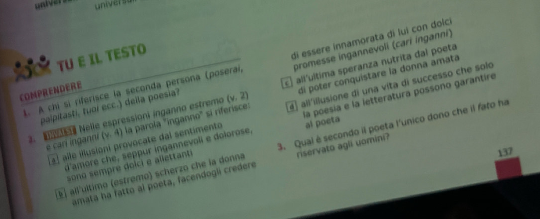 univer s univer st 
TU E IL TESTO 
t. A chi sì riferisce la seconda persona (poseraí, di essere innamorata di lui con dolci 
di poter conquistare la donna amata 
palpitasti, tuoi ecc.) della poesia? promesse ingannevoli (cari ínganni) 
COMPRENDERE 
3. Nelle espressioni inganno estremo (v,2) allíultima speranza nutrita dal poeta 
e cari inganni (y,4) la parola ''inganno' sí riferisce: all'illusione di una vita di successo che solo 
d'amore che, seppur ingannevoli e dolorose, la poesía e la letteratura possono garantire 
alle illusioni provocate dal sentimento 
al poeta 
l líultimo (estremo) scherzo che la donna 3. Qual è secondo il poeta l'unico dono che il fato ha 
sono sempre dolci e allettant
137
amata ha fatto al poeta, facendogli credere riservato agli uomini?