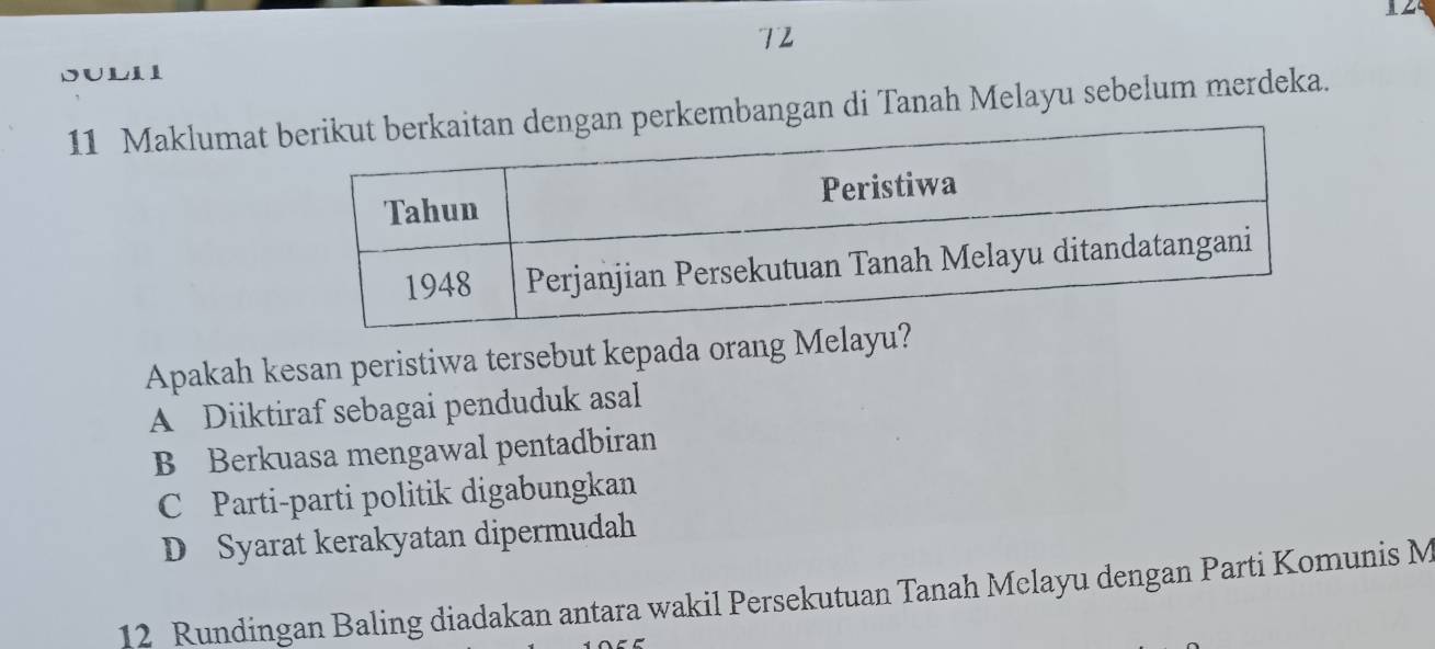 12
72
SULII
11 Maklumaterkembangan di Tanah Melayu sebelum merdeka.
Apakah kesan peristiwa tersebut kepada orang Melayu?
A Diiktiraf sebagai penduduk asal
B Berkuasa mengawal pentadbiran
C Parti-parti politik digabungkan
D Syarat kerakyatan dipermudah
12 Rundingan Baling diadakan antara wakil Persekutuan Tanah Melayu dengan Parti Komunis M