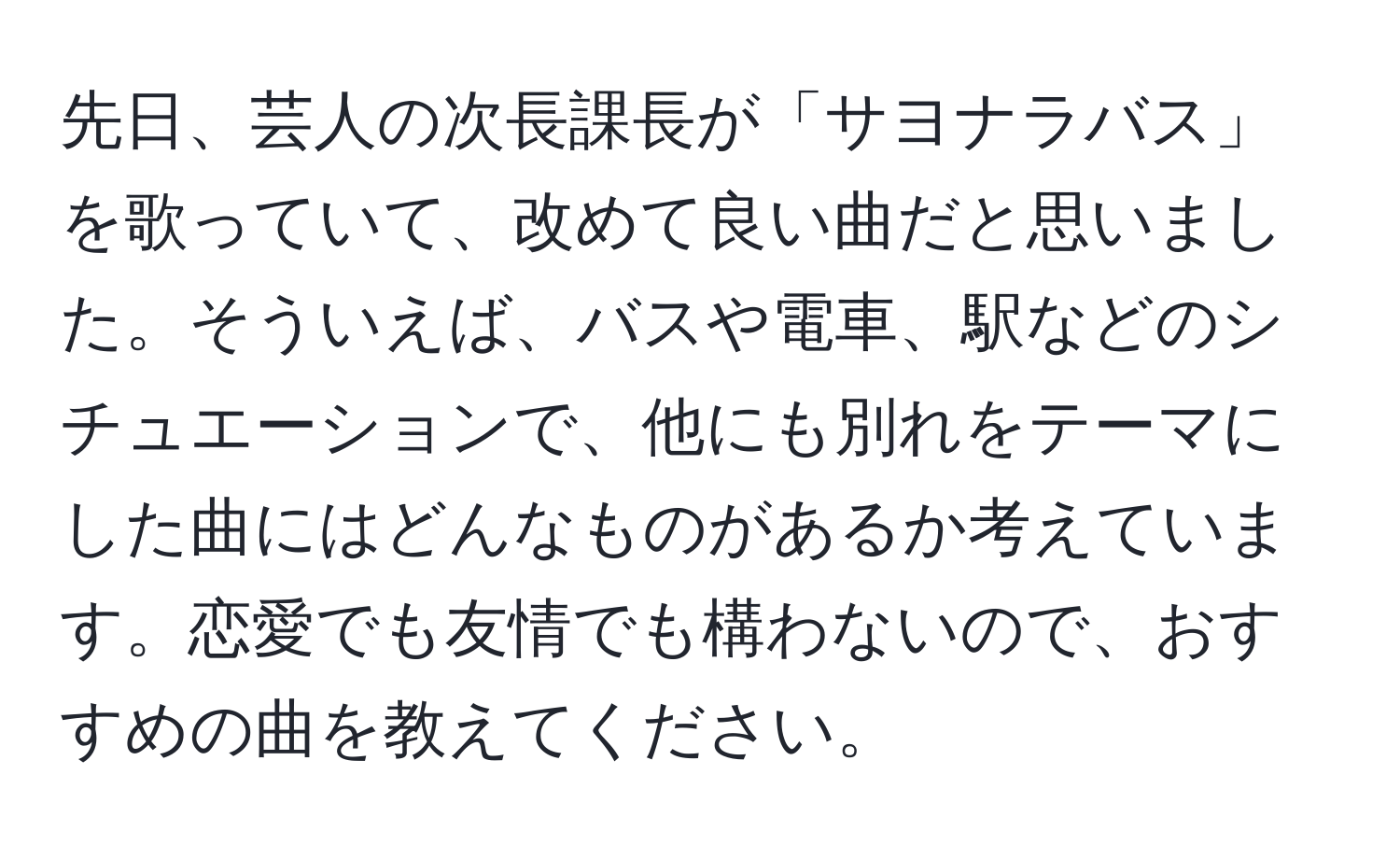 先日、芸人の次長課長が「サヨナラバス」を歌っていて、改めて良い曲だと思いました。そういえば、バスや電車、駅などのシチュエーションで、他にも別れをテーマにした曲にはどんなものがあるか考えています。恋愛でも友情でも構わないので、おすすめの曲を教えてください。