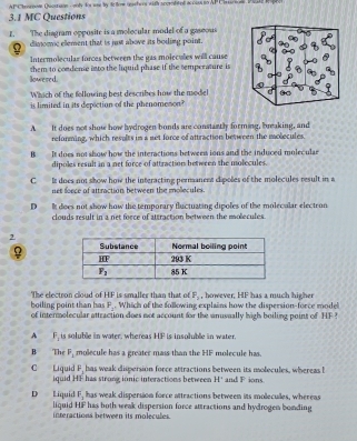 AP Chrornom Qvcstsion - ooly for wae by tofow ochers with acceabtol accus to AP Cirscion Pale  p
3.1 MC Questions
1. The diagram opposite is a molecular model of a gaseous
dimomic element that is just above its boiling point.
Intermolecular forces between the gas molecules will cause
lowered. them to condene into the liquid phase if the semperature is
Which of the following best describes how the model
is limited in its depiction of the phenamenon?
A It does not show how hydrogen bonds are constantly forming, breaking, and
reforming, which results is a net force of attraction between the molecules
B It does not show how the interactions betwees ions and the induced moleculae
dipoles result in a net force of attraction between the molecules.
C It does not show how the interacting permanent dipoles of the molecules result in a
net foece of attraction between the mollecules.
D  It does not show how the temporary fluctuating dipoles of the molecular electron
clouds result in a net force of attraction between the molecules.
2
F_2 , however, HF has a much higher
boiling point than has The electron cloud of H.F is smaller than that of . Which of the following explains how the dispersion-force model
F_1
of intermolecular attraction does not account for the anusually high boiling point of HF
A F_1 is soluble in water, whereas HF is insoluble in water.
B The P_2 molecule has a greater mass than the HF molecule has
C Liquid P, has weak dispersion force attractions between its molecules, whereas b and F ions.
iquid HF has strong ionic interactions between H^+
F_1 has weak dispersion force attractions between its moleculles, whereas
D Liquid liquid HF has both weak dispersion force attractions and hydrogen bonding
interactions between its molecules.