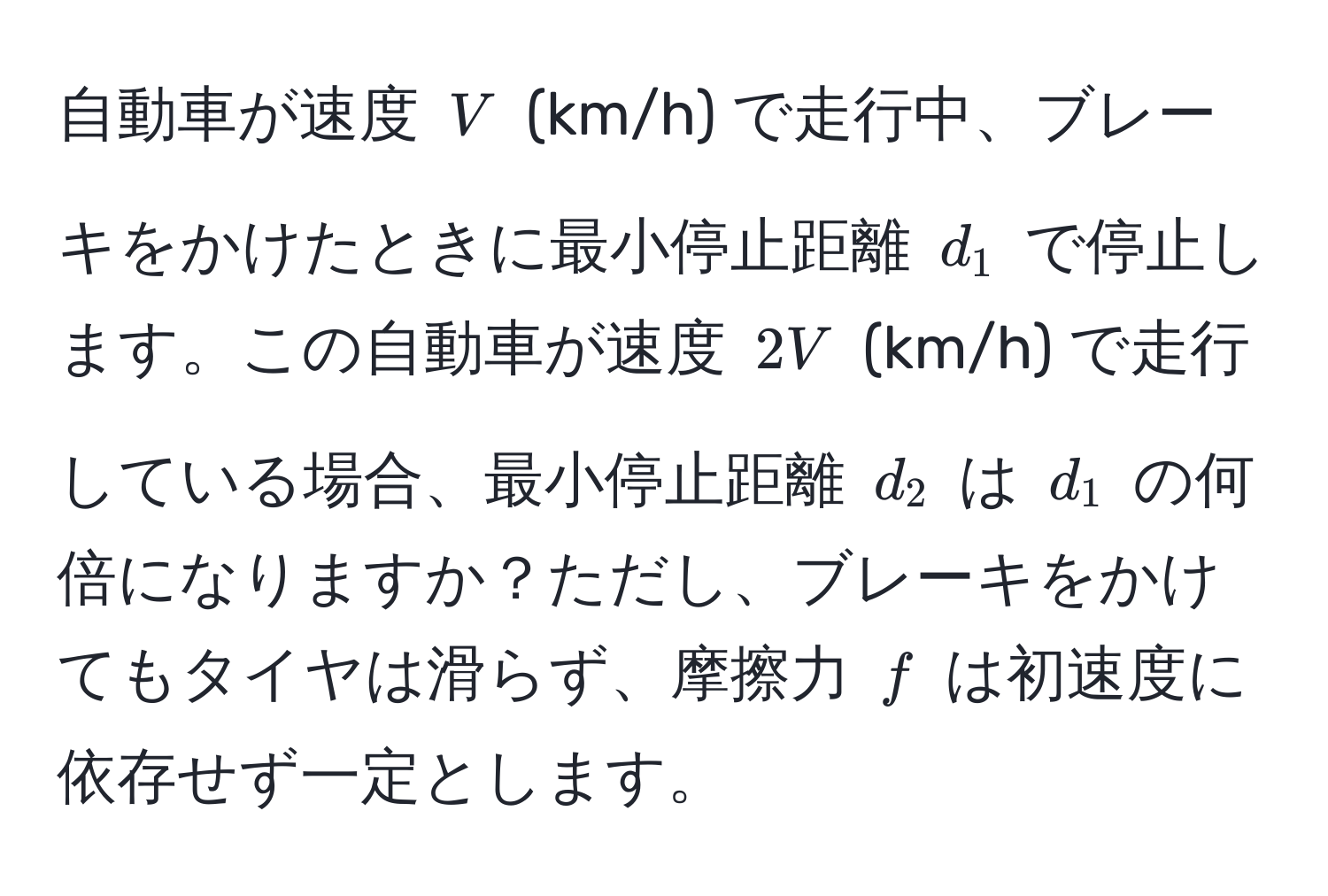 自動車が速度 $V$ (km/h) で走行中、ブレーキをかけたときに最小停止距離 $d_1$ で停止します。この自動車が速度 $2V$ (km/h) で走行している場合、最小停止距離 $d_2$ は $d_1$ の何倍になりますか？ただし、ブレーキをかけてもタイヤは滑らず、摩擦力 $f$ は初速度に依存せず一定とします。