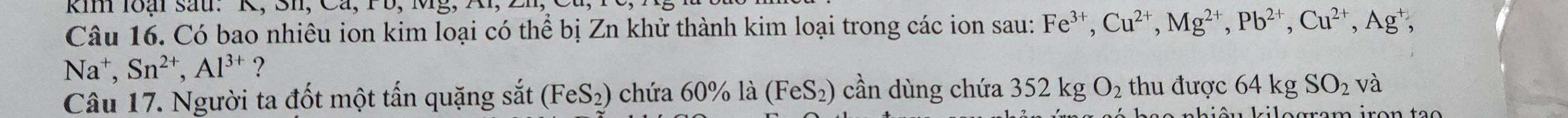 kin loại sau. K, Sh, Cá, 1 b, Mg, 
Câu 16. Có bao nhiêu ion kim loại có thể bị Zn khử thành kim loại trong các ion sau: Fe^(3+), Cu^(2+), Mg^(2+), Pb^(2+), Cu^(2+), Ag^+
Na^+, Sn^(2+), Al^(3+) ? 
Câu 17. Người ta đốt một tấn quặng sắt (F eS_2) chứa 60% là (FeS_2) cần dùng chứa 352 kg O_2 thu được 64 kg SO_2 và