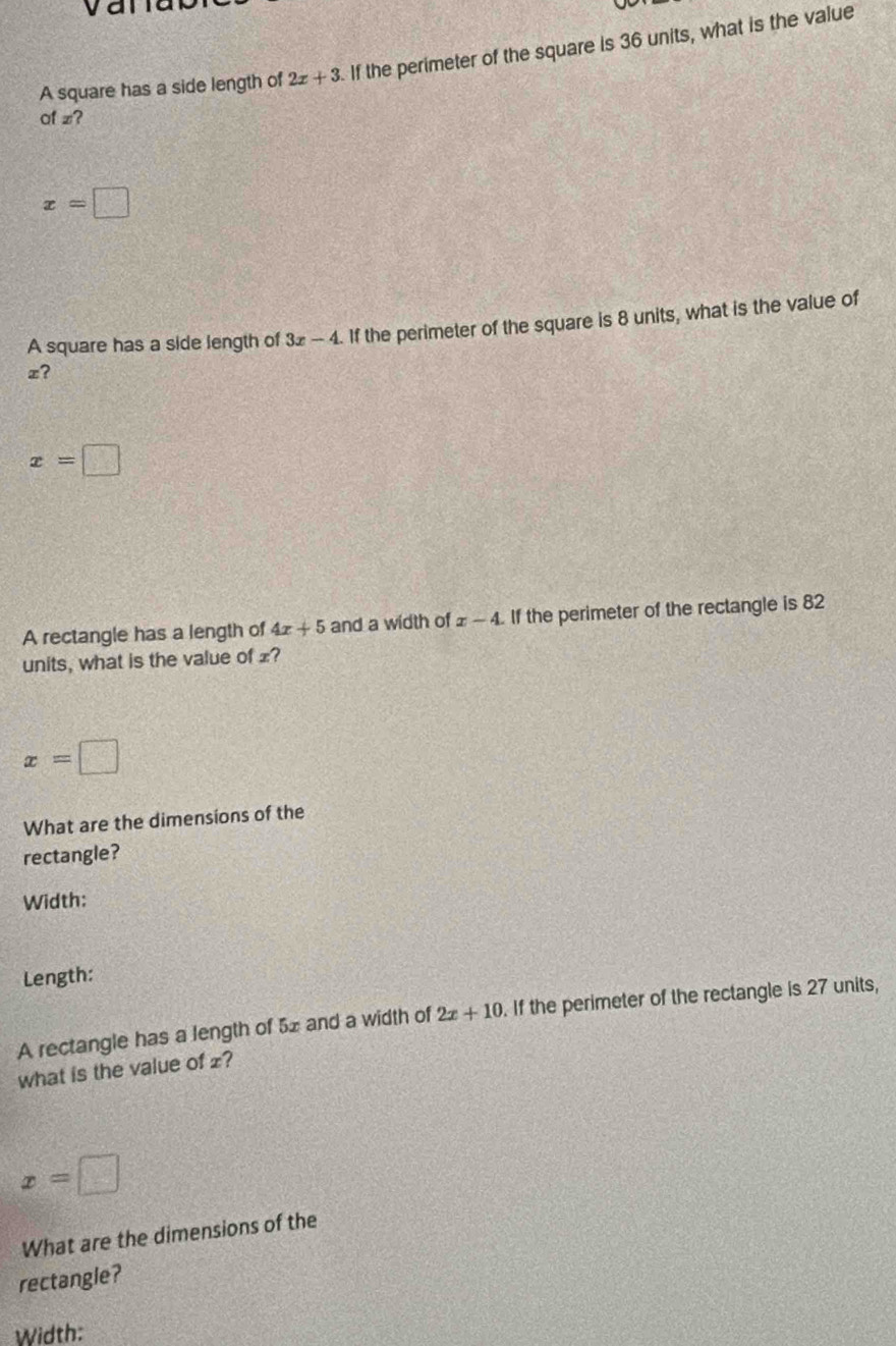 van
A square has a side length of 2x+3 If the perimeter of the square is 36 units, what is the value
af z?
x=□
A square has a side length of 3x-4. If the perimeter of the square is 8 units, what is the value of
x?
x=□
A rectangle has a length of 4x+5 and a width of x-4 If the perimeter of the rectangle is 82
units, what is the value of £?
x=□
What are the dimensions of the
rectangle?
Width:
Length:
A rectangle has a length of 5x and a width of 2x+10. If the perimeter of the rectangle is 27 units,
what is the value of £?
x=□
What are the dimensions of the
rectangle?
Width: