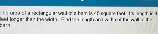 The area of a rectangular wall of a barn is 45 square feet. Its length is 4
feet longer than the width. Find the length and width of the wall of the 
barn.