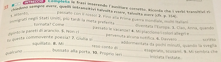 ■□□ UNTREdos Completa le frasi inserendo l'ausiliare corretto. Ricorda che i verbi transitivi ri- 
33 chiedono sempre qvere, quelli intransitivi talvolta essere, talvolta avere (cfr. p. 354). 
1. Attento, 
passato con il rosso! 2. Fino alla Prima guerra mondiale, molti italiani 
_immigrati negli Stati Uniti, più tardi la meta preferita _diventata l’Europa. 3. Ciao, Anna, quando 
tornata? Come 
passato le vacanze? 4. Mi piacciono i colori allegri e_ 
dipinto le pareti di arancio. 5. Non ci_ 
pervenuta alcuna notifica. 6. Davvero_ 
tu questa commovente poesia? 7. Giulia si_ 
scritto 
_squillato. 8. Mi_ 
_ 
addormentata da pochi minuti, quando la sveglia 
reso conto di 
qualcuno_ 
esagerato, scusami. 9. Mi sembra che 
bussato alla porta. 10. Proprio ieri _iniziata l’estate.