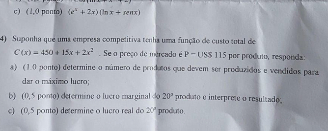 (1,0 ponto) (e^x+2x)(ln x+senx)
4) Suponha que uma empresa competitiva tenha uma função de custo total de
C(x)=450+15x+2x^2. Se o preço de mercado é P=US$115 por produto, responda: 
a) (1.0 ponto) determine o número de produtos que devem ser produzidos e vendidos para 
dar o máximo lucro; 
b) (0,5 ponto) determine o lucro marginal do 20° produto e interprete o resultado; 
c) (0,5 ponto) determine o lucro real do 20° produto.