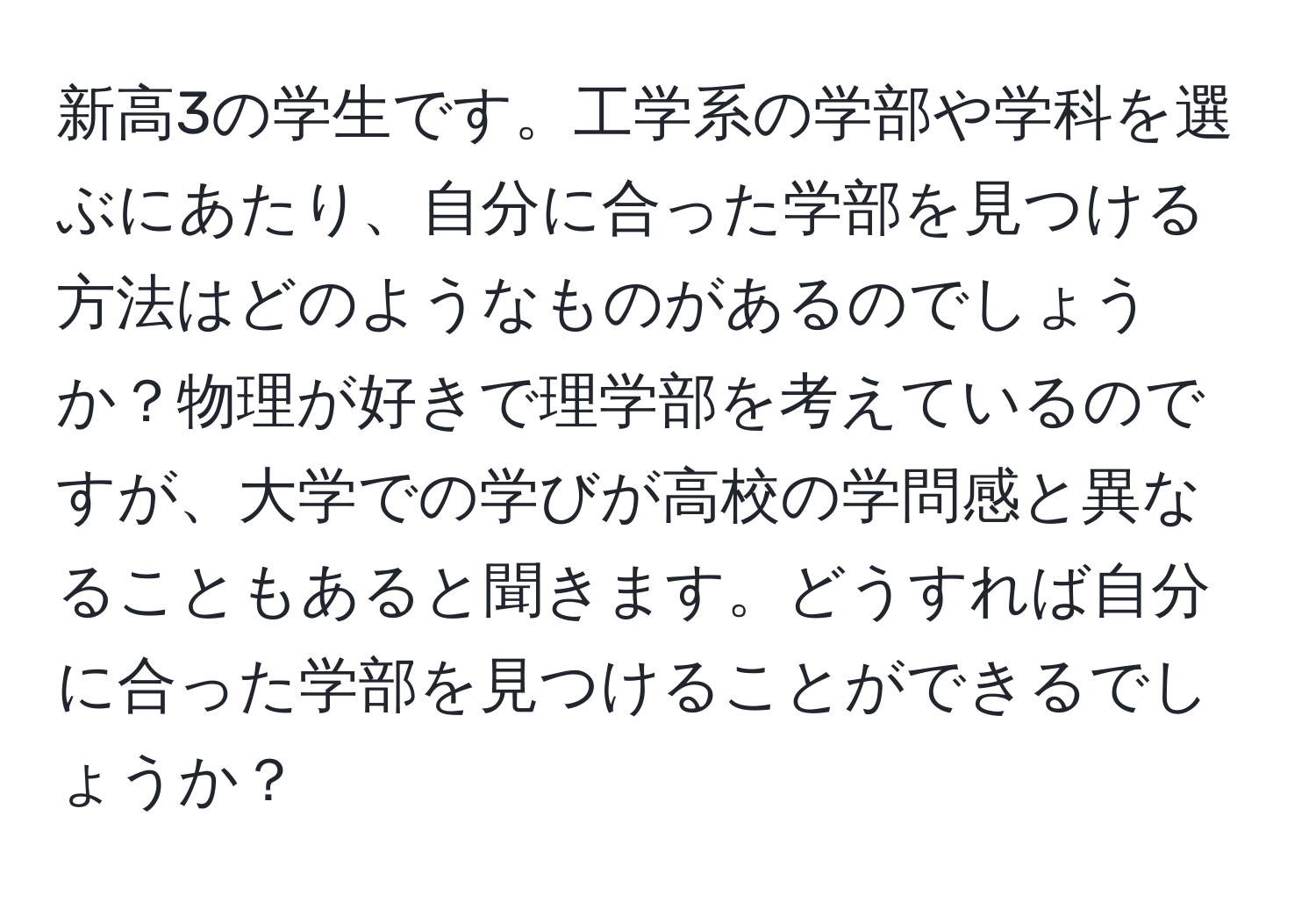 新高3の学生です。工学系の学部や学科を選ぶにあたり、自分に合った学部を見つける方法はどのようなものがあるのでしょうか？物理が好きで理学部を考えているのですが、大学での学びが高校の学問感と異なることもあると聞きます。どうすれば自分に合った学部を見つけることができるでしょうか？