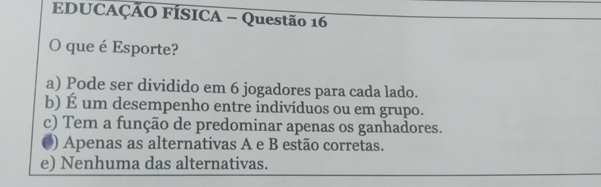 EDUCAÇÃO FÍSICA - Questão 16
O que é Esporte?
a) Pode ser dividido em 6 jogadores para cada lado.
b) É um desempenho entre indivíduos ou em grupo.
c) Tem a função de predominar apenas os ganhadores.
) Apenas as alternativas A e B estão corretas.
e) Nenhuma das alternativas.