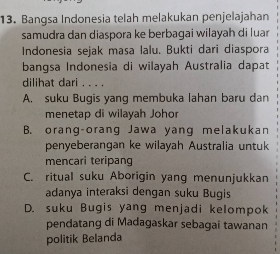 Bangsa Indonesia telah melakukan penjelajahan
samudra dan diaspora ke berbagai wilayah di luar
Indonesia sejak masa lalu. Bukti dari diaspora
bangsa Indonesia di wilayah Australia dapat
dilihat dari . . . .
A. suku Bugis yang membuka lahan baru dan
menetap di wilayah Johor
B. orang-orang Jawa yang melakukan
penyeberangan ke wilayah Australia untuk
mencari teripang
C. ritual suku Aborigin yang menunjukkan
adanya interaksi dengan suku Bugis
D. suku Bugis yang menjadi kelompok
pendatang di Madagaskar sebagai tawanan
politik Belanda