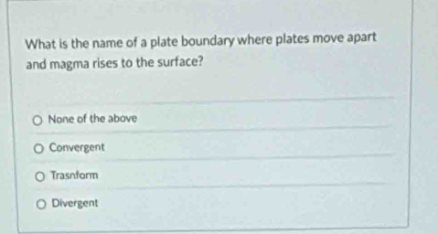 What is the name of a plate boundary where plates move apart
and magma rises to the surface?
None of the above
Convergent
Trasnform
Divergent