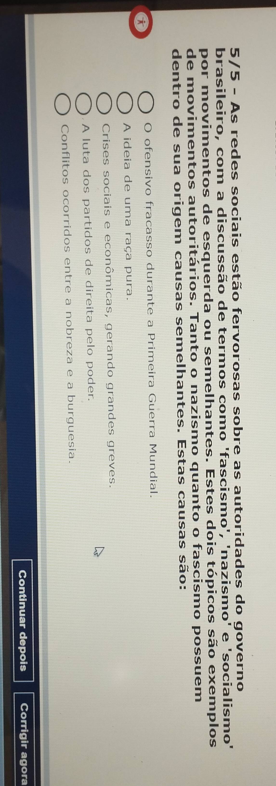 5/5 - As redes sociais estão fervorosas sobre as autoridades do governo
brasileiro, com a discussão de termos como 'fascismo', 'nazismo' e 'socialismo'
por movimentos de esquerda ou semelhantes. Estes dois tópicos são exemplos
de movimentos autoritários. Tanto o nazismo quanto o fascismo possuem
dentro de sua origem causas semelhantes. Estas causas são:
O ofensivo fracasso durante a Primeira Guerra Mundial.
a
A ideia de uma raça pura.
Crises sociais e econômicas, gerando grandes greves.
A luta dos partidos de direita pelo poder.
Conflitos ocorridos entre a nobreza e a burguesia.
Continuar depois Corrigir agora
