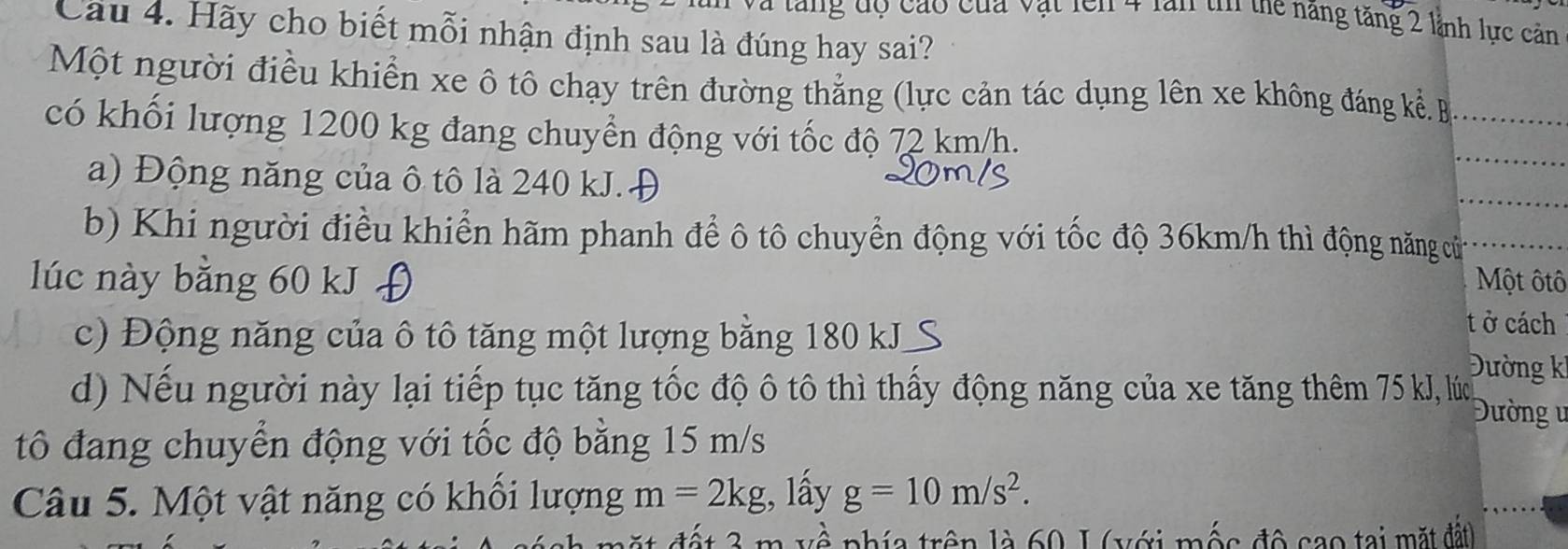 lăng độ cáo của vật lên 4 lần tn thể năng tăng 2 lãnh lực cản 
Câu 4. Hãy cho biết mỗi nhận định sau là đúng hay sai? 
Một người điều khiển xe ô tô chạy trên đường thẳng (lực cản tác dụng lên xe không đáng kể B_ 
có khối lượng 1200 kg đang chuyển động với tốc độ 72 km/h. 
a) Động năng của ô tô là 240 kJ.Đ 
_ 
_ 
b) Khi người điều khiển hãm phanh để ô tô chuyển động với tốc độ 36km/h thì động năng cử_ 
lúc này bằng 60 kJ f Một ôtô 
c) Động năng của ô tô tăng một lượng bằng 180 kJ S 
t ở cách 
Đường k 
d) Nếu người này lại tiếp tục tăng tốc độ ô tô thì thấy động năng của xe tăng thêm 75 kJ, lúc 
Đường ư 
tô đang chuyển động với tốc độ bằng 15 m/s
Câu 5. Một vật năng có khổi lượng m=2kg;, lấy g=10m/s^2. 
la trên là 60 1 (với mộs độ sao tại mặt đất)