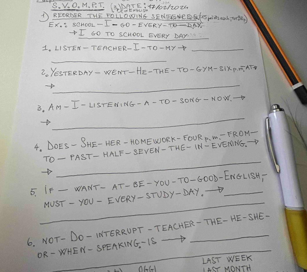 VOO. M. P. T. (30)G. 5. 1710212024 
THE FOLLONIN6 SENCGHRE (1spinseach, T0+8OD 
X. 1O0L- I- G0- EVERY-TO-DAY. 
I GO TO SCHOOL EVERY DAY_ 
1. LISTEN-TEACHER-I-TO-My+_ 
_ 
2. YESTERDAY- WENT- HE-THE-TO- GYM- S1XP. T. ATT 
_ 
3. AM- I- LISTENING- A- TO- SONG- NOW. 
_ 
4. DOES- SHE- HER- HOMEWORK- FOUR P. M. - FROM- 
_ 
TO- PAST- HALF-SEVEN-THE- IN-EVENING.D 
5. IF _WANT- AT- BE- YOU-T0-6000-ENGL1SH) 
_ 
MUST - YOU- EVERY- STUDY- DAY
6. NOT- DO-INTERRUPT-TEACHER-THE- HE-SHE- 
OR-WHEN- SPEAKING. IS -1
LAST WEEK 
O661 IAST MONTH